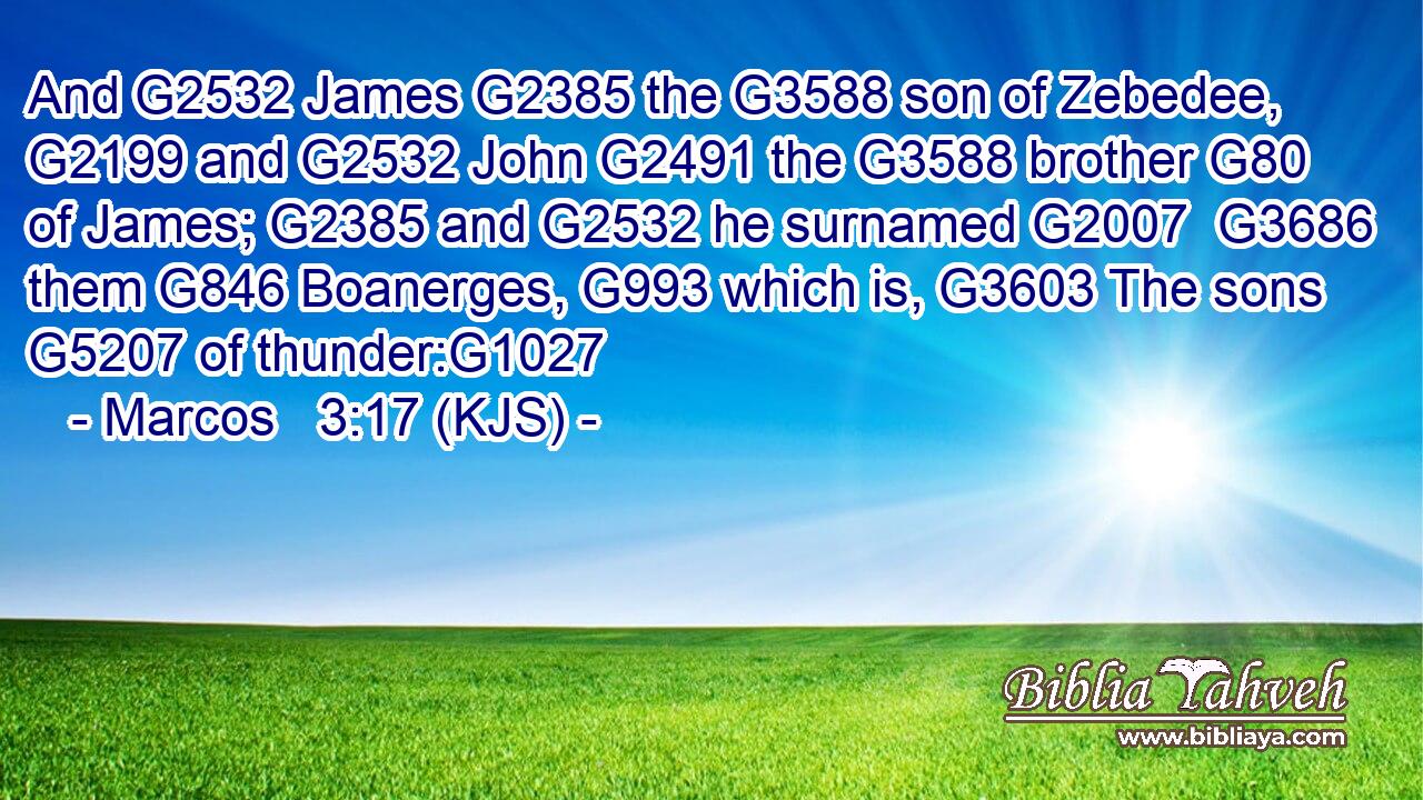 And G2532 James G2385 the G3588 son of Zebedee, G2199 and G2532 John G2491 the G3588 brother G80 of James; G2385 and G2532 he surnamed G2007  G3686 them G846 Boanerges, G993 which is, G3603 The sons G5207 of thunder:G1027