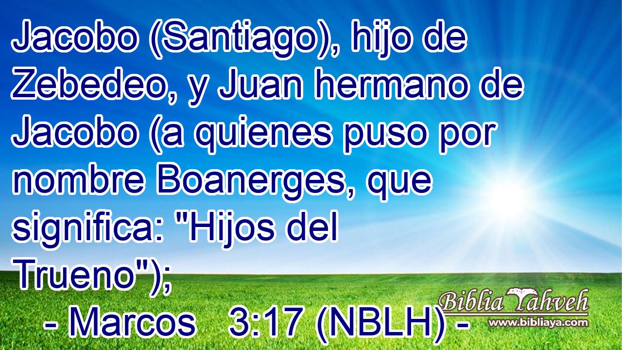  Jacobo (Santiago), hijo de Zebedeo, y Juan hermano de Jacobo (a quienes puso por nombre Boanerges, que significa: 