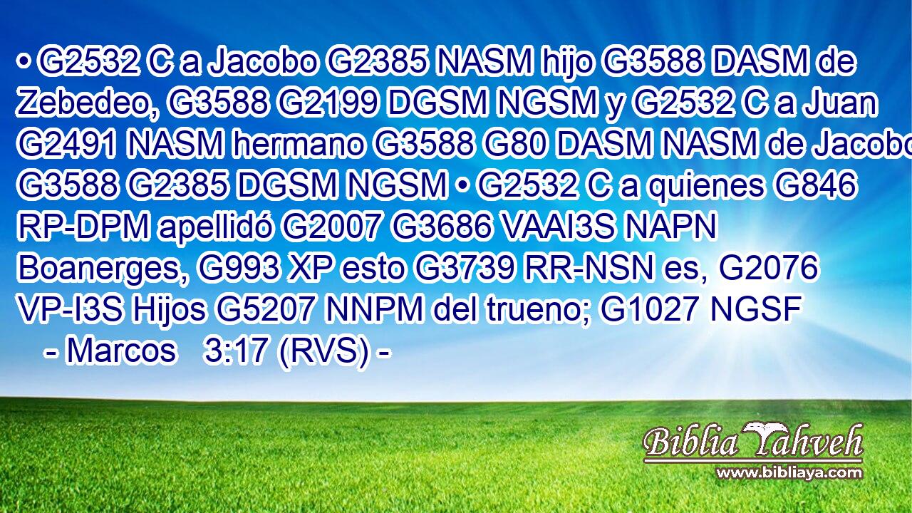 • G2532 C a Jacobo G2385 NASM hijo G3588 DASM de Zebedeo, G3588 G2199 DGSM NGSM y G2532 C a Juan G2491 NASM hermano G3588 G80 DASM NASM de Jacobo, G3588 G2385 DGSM NGSM • G2532 C a quienes G846 RP-DPM apellidó G2007 G3686 VAAI3S NAPN Boanerges, G993 XP esto G3739 RR-NSN es, G2076 VP-I3S Hijos G5207 NNPM del trueno; G1027 NGSF 
