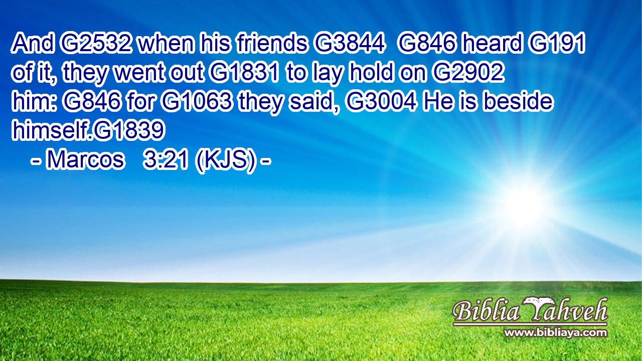 And G2532 when his friends G3844  G846 heard G191 of it, they went out G1831 to lay hold on G2902 him: G846 for G1063 they said, G3004 He is beside himself.G1839