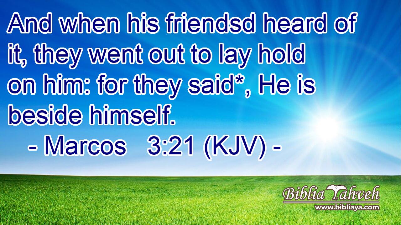 And when his friendsd heard of it, they went out to lay hold on him: for they said*, He is beside himself.