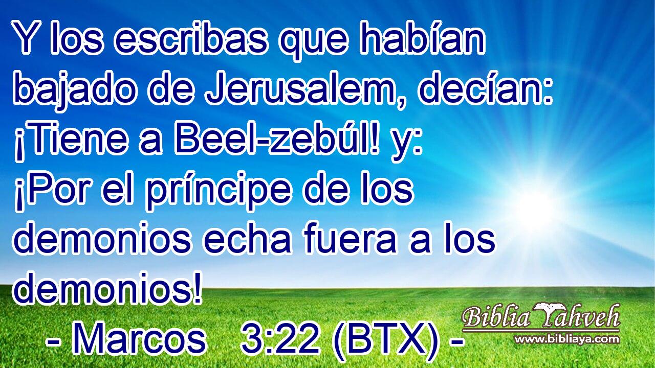 Y los escribas que habían bajado de Jerusalem, decían: ¡Tiene a Beel-zebúl! y: ¡Por el príncipe de los demonios echa fuera a los demonios!