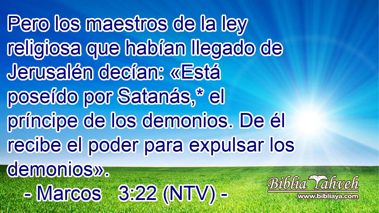 Pero los maestros de la ley religiosa que habían llegado de Jerusalén decían: «Está poseído por Satanás,* el príncipe de los demonios. De él recibe el poder para expulsar los demonios».