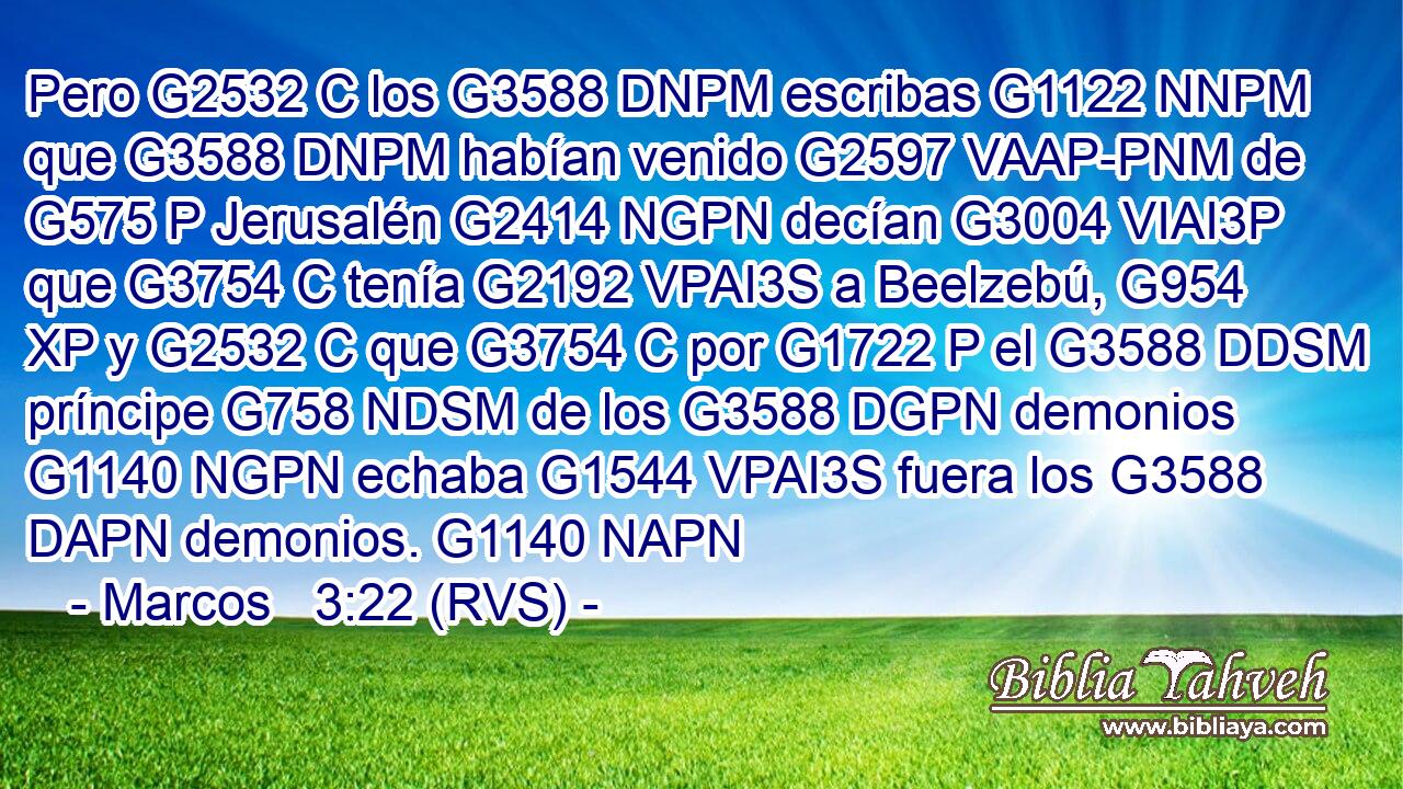 Pero G2532 C los G3588 DNPM escribas G1122 NNPM que G3588 DNPM habían venido G2597 VAAP-PNM de G575 P Jerusalén G2414 NGPN decían G3004 VIAI3P que G3754 C tenía G2192 VPAI3S a Beelzebú, G954 XP y G2532 C que G3754 C por G1722 P el G3588 DDSM príncipe G758 NDSM de los G3588 DGPN demonios G1140 NGPN echaba G1544 VPAI3S fuera los G3588 DAPN demonios. G1140 NAPN 