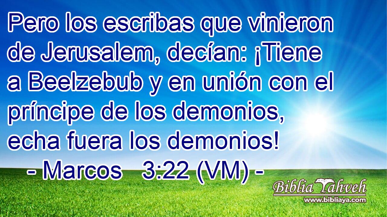  Pero los escribas que vinieron de Jerusalem, decían: ¡Tiene a Beelzebub y en unión con el príncipe de los demonios, echa fuera los demonios! 