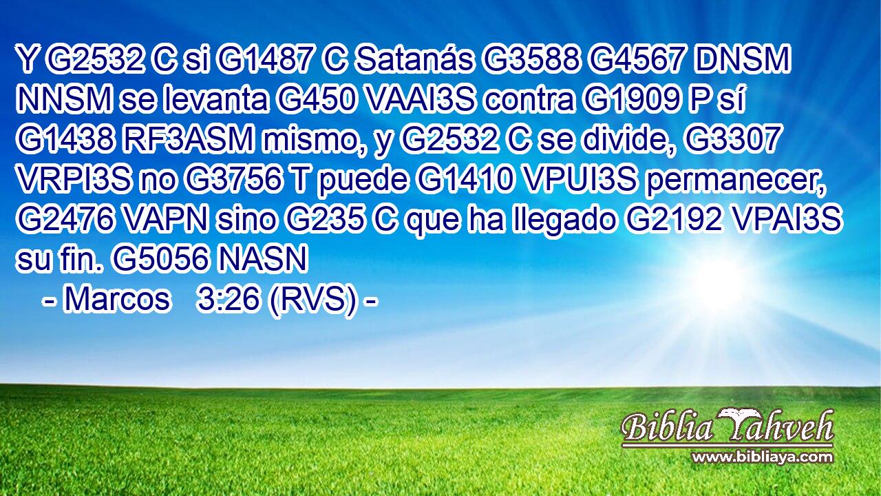 Y G2532 C si G1487 C Satanás G3588 G4567 DNSM NNSM se levanta G450 VAAI3S contra G1909 P sí G1438 RF3ASM mismo, y G2532 C se divide, G3307 VRPI3S no G3756 T puede G1410 VPUI3S permanecer, G2476 VAPN sino G235 C que ha llegado G2192 VPAI3S su fin. G5056 NASN 