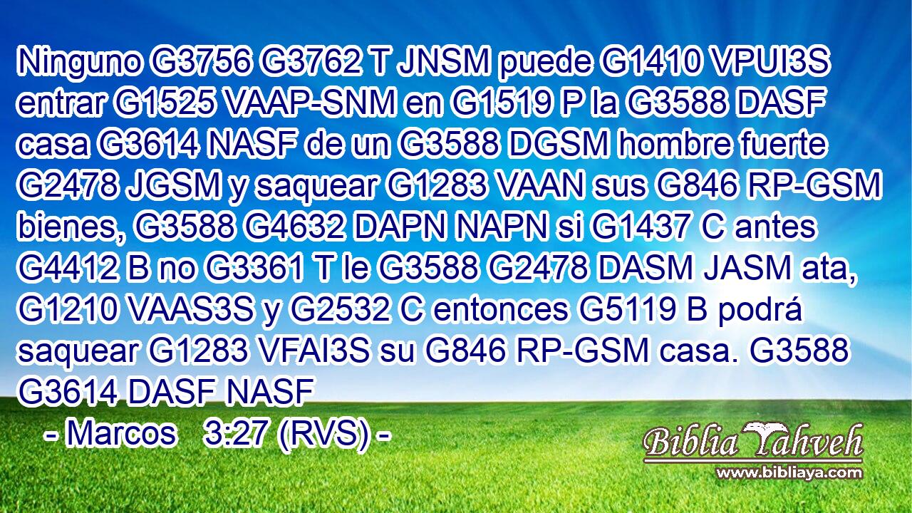 Ninguno G3756 G3762 T JNSM puede G1410 VPUI3S entrar G1525 VAAP-SNM en G1519 P la G3588 DASF casa G3614 NASF de un G3588 DGSM hombre fuerte G2478 JGSM y saquear G1283 VAAN sus G846 RP-GSM bienes, G3588 G4632 DAPN NAPN si G1437 C antes G4412 B no G3361 T le G3588 G2478 DASM JASM ata, G1210 VAAS3S y G2532 C entonces G5119 B podrá saquear G1283 VFAI3S su G846 RP-GSM casa. G3588 G3614 DASF NASF 