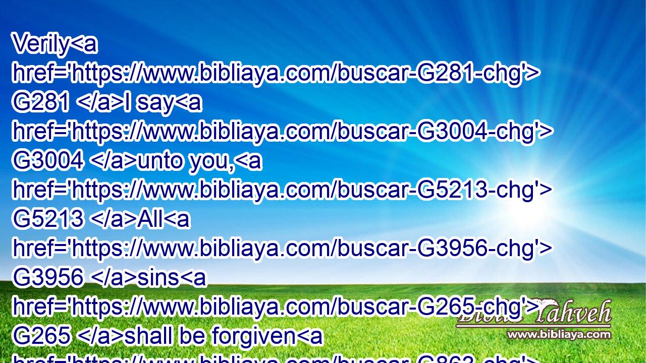 Verily G281 I say G3004 unto you, G5213 All G3956 sins G265 shall be forgiven G863 unto the G3588 sons G5207 of men, G444 and G2532 blasphemies G988 wherewith soever G3745  G302 they shall blaspheme:G987