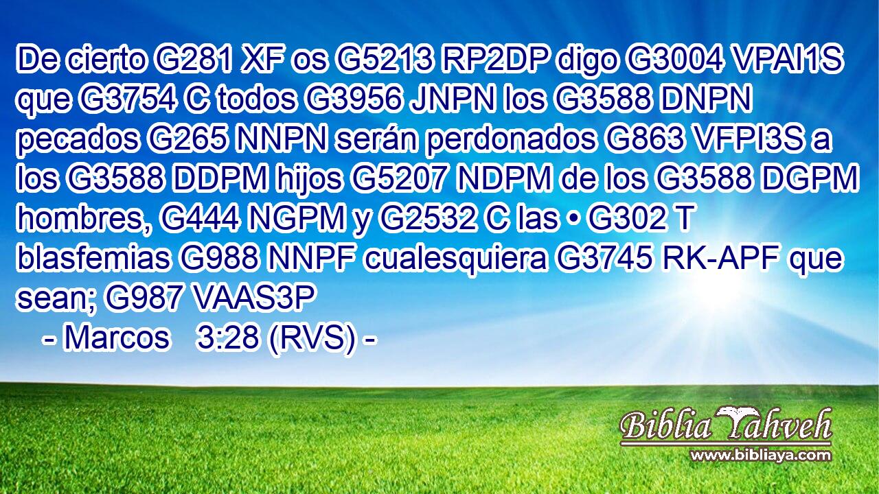 De cierto G281 XF os G5213 RP2DP digo G3004 VPAI1S que G3754 C todos G3956 JNPN los G3588 DNPN pecados G265 NNPN serán perdonados G863 VFPI3S a los G3588 DDPM hijos G5207 NDPM de los G3588 DGPM hombres, G444 NGPM y G2532 C las • G302 T blasfemias G988 NNPF cualesquiera G3745 RK-APF que sean; G987 VAAS3P 