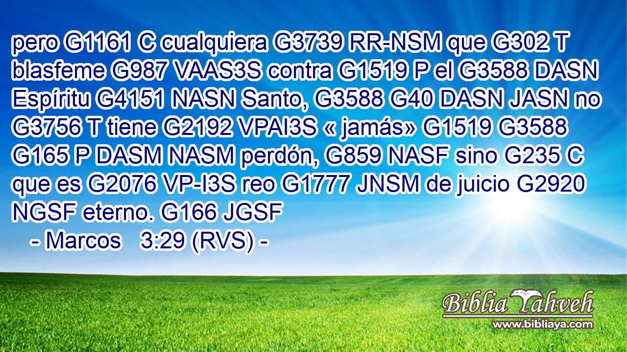 pero G1161 C cualquiera G3739 RR-NSM que G302 T blasfeme G987 VAAS3S contra G1519 P el G3588 DASN Espíritu G4151 NASN Santo, G3588 G40 DASN JASN no G3756 T tiene G2192 VPAI3S « jamás» G1519 G3588 G165 P DASM NASM perdón, G859 NASF sino G235 C que es G2076 VP-I3S reo G1777 JNSM de juicio G2920 NGSF eterno. G166 JGSF 
