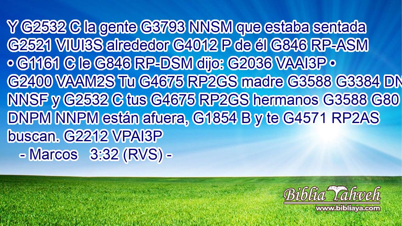 Y G2532 C la gente G3793 NNSM que estaba sentada G2521 VIUI3S alrededor G4012 P de él G846 RP-ASM • G1161 C le G846 RP-DSM dijo: G2036 VAAI3P • G2400 VAAM2S Tu G4675 RP2GS madre G3588 G3384 DNSF NNSF y G2532 C tus G4675 RP2GS hermanos G3588 G80 DNPM NNPM están afuera, G1854 B y te G4571 RP2AS buscan. G2212 VPAI3P 