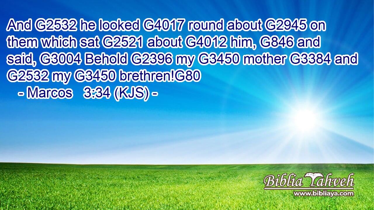 And G2532 he looked G4017 round about G2945 on them which sat G2521 about G4012 him, G846 and said, G3004 Behold G2396 my G3450 mother G3384 and G2532 my G3450 brethren!G80