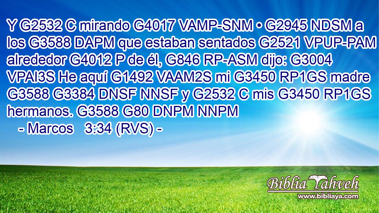 Y G2532 C mirando G4017 VAMP-SNM • G2945 NDSM a los G3588 DAPM que estaban sentados G2521 VPUP-PAM alrededor G4012 P de él, G846 RP-ASM dijo: G3004 VPAI3S He aquí G1492 VAAM2S mi G3450 RP1GS madre G3588 G3384 DNSF NNSF y G2532 C mis G3450 RP1GS hermanos. G3588 G80 DNPM NNPM 