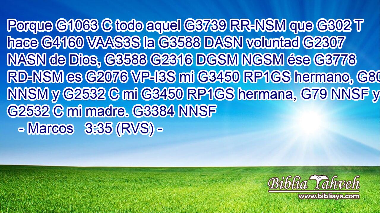Porque G1063 C todo aquel G3739 RR-NSM que G302 T hace G4160 VAAS3S la G3588 DASN voluntad G2307 NASN de Dios, G3588 G2316 DGSM NGSM ése G3778 RD-NSM es G2076 VP-I3S mi G3450 RP1GS hermano, G80 NNSM y G2532 C mi G3450 RP1GS hermana, G79 NNSF y G2532 C mi madre. G3384 NNSF 