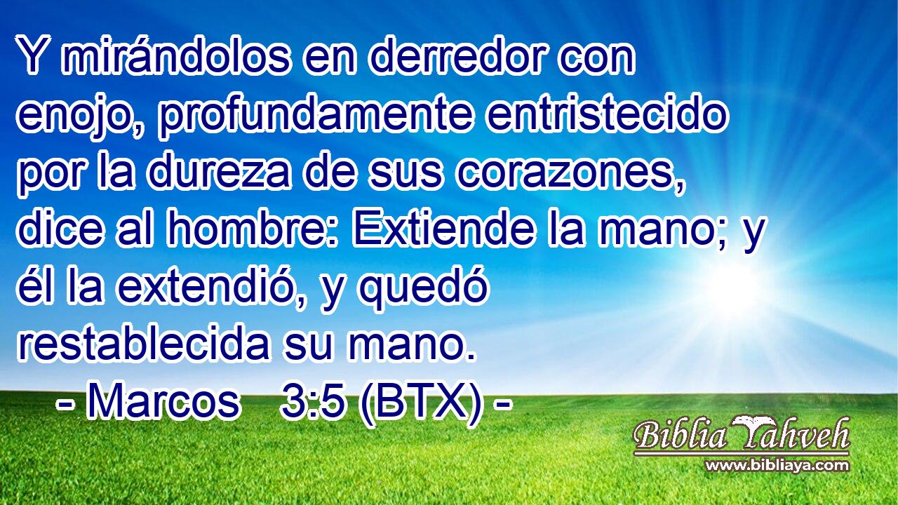 Y mirándolos en derredor con enojo, profundamente entristecido por la dureza de sus corazones, dice al hombre: Extiende la mano; y él la extendió, y quedó restablecida su mano.