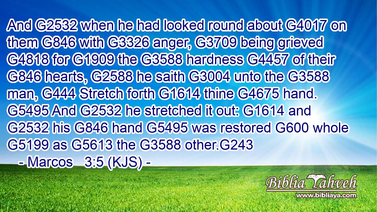 And G2532 when he had looked round about G4017 on them G846 with G3326 anger, G3709 being grieved G4818 for G1909 the G3588 hardness G4457 of their G846 hearts, G2588 he saith G3004 unto the G3588 man, G444 Stretch forth G1614 thine G4675 hand. G5495 And G2532 he stretched it out: G1614 and G2532 his G846 hand G5495 was restored G600 whole G5199 as G5613 the G3588 other.G243