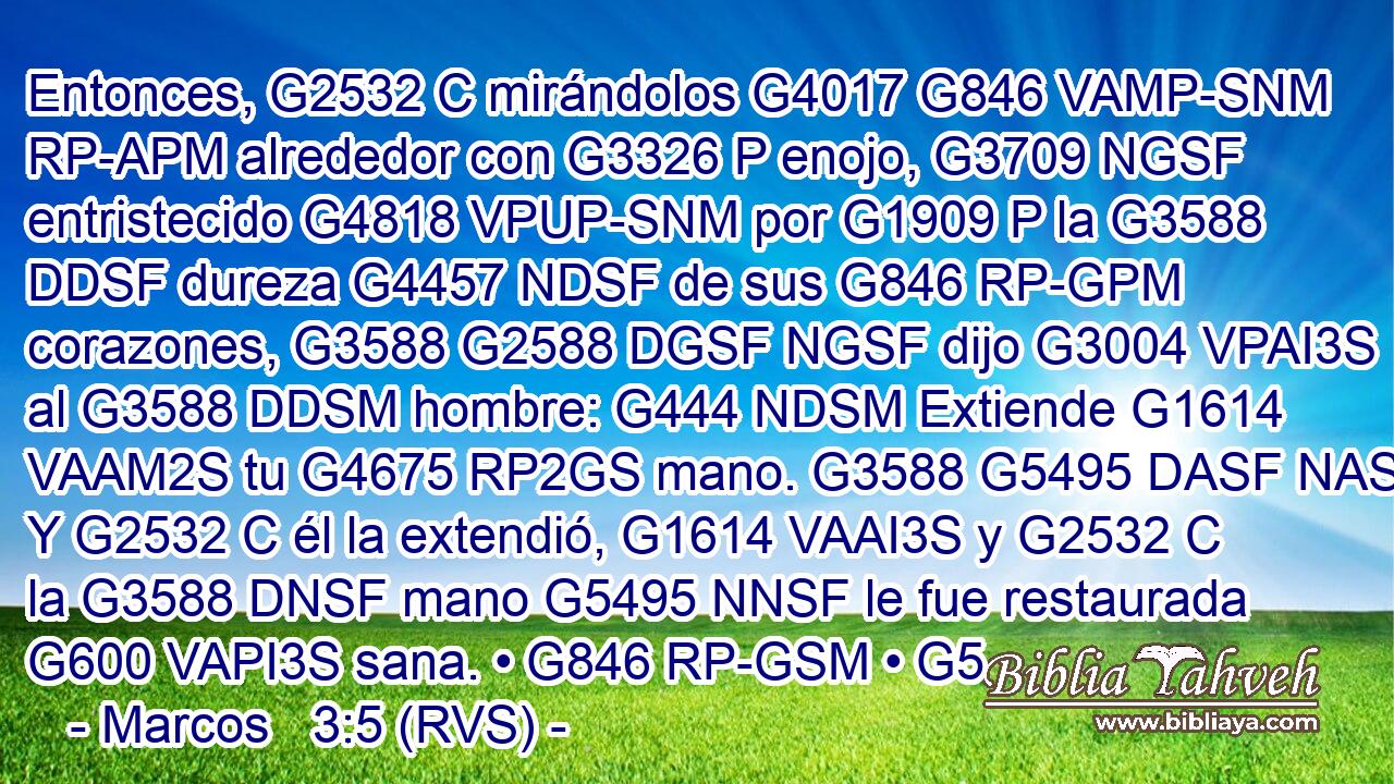 Entonces, G2532 C mirándolos G4017 G846 VAMP-SNM RP-APM alrededor con G3326 P enojo, G3709 NGSF entristecido G4818 VPUP-SNM por G1909 P la G3588 DDSF dureza G4457 NDSF de sus G846 RP-GPM corazones, G3588 G2588 DGSF NGSF dijo G3004 VPAI3S al G3588 DDSM hombre: G444 NDSM Extiende G1614 VAAM2S tu G4675 RP2GS mano. G3588 G5495 DASF NASF Y G2532 C él la extendió, G1614 VAAI3S y G2532 C la G3588 DNSF mano G5495 NNSF le fue restaurada G600 VAPI3S sana. • G846 RP-GSM • G5