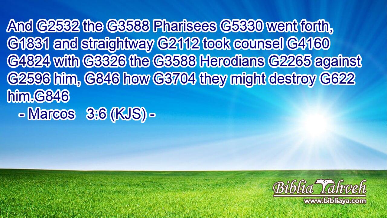 And G2532 the G3588 Pharisees G5330 went forth, G1831 and straightway G2112 took counsel G4160  G4824 with G3326 the G3588 Herodians G2265 against G2596 him, G846 how G3704 they might destroy G622 him.G846