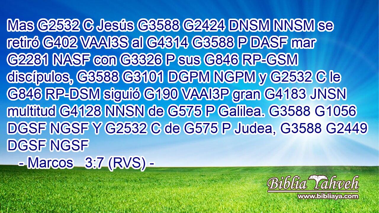 Mas G2532 C Jesús G3588 G2424 DNSM NNSM se retiró G402 VAAI3S al G4314 G3588 P DASF mar G2281 NASF con G3326 P sus G846 RP-GSM discípulos, G3588 G3101 DGPM NGPM y G2532 C le G846 RP-DSM siguió G190 VAAI3P gran G4183 JNSN multitud G4128 NNSN de G575 P Galilea. G3588 G1056 DGSF NGSF Y G2532 C de G575 P Judea, G3588 G2449 DGSF NGSF 