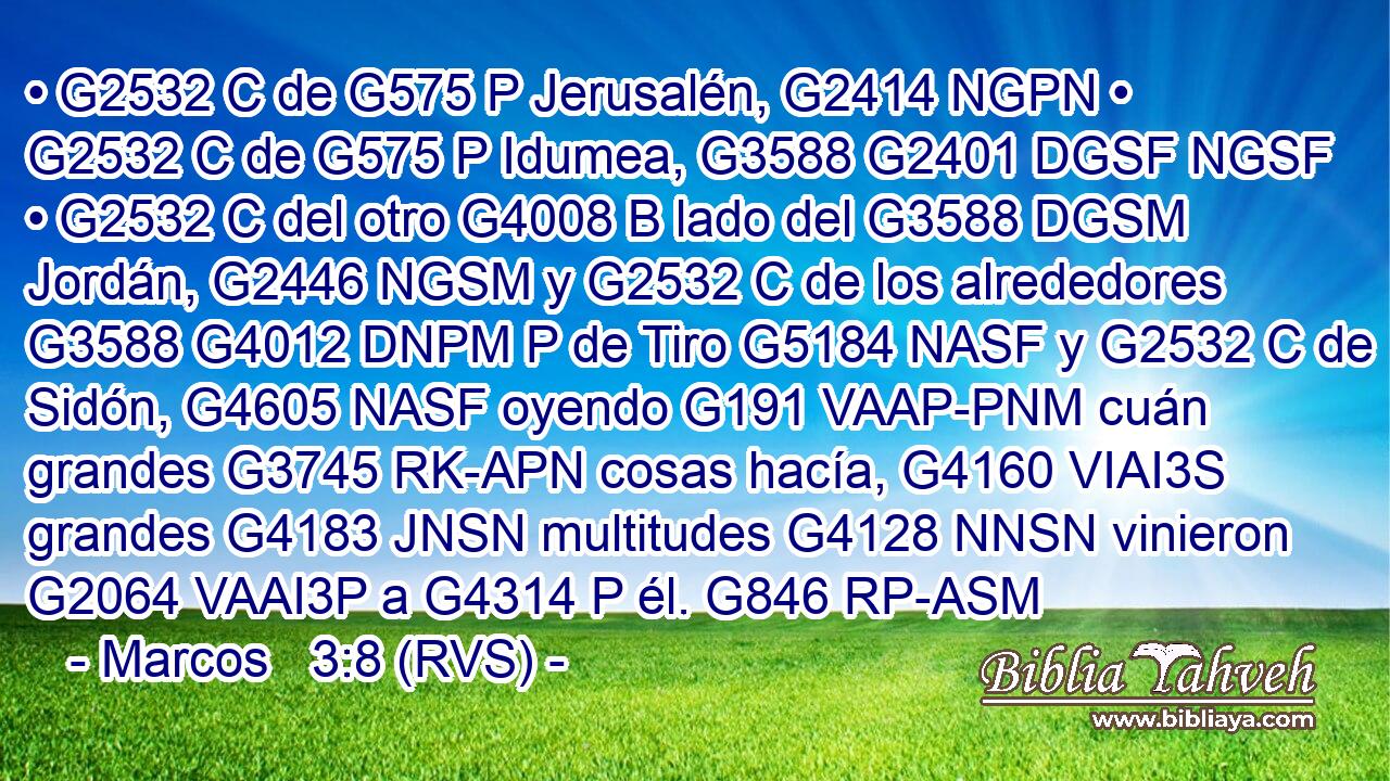 • G2532 C de G575 P Jerusalén, G2414 NGPN • G2532 C de G575 P Idumea, G3588 G2401 DGSF NGSF • G2532 C del otro G4008 B lado del G3588 DGSM Jordán, G2446 NGSM y G2532 C de los alrededores G3588 G4012 DNPM P de Tiro G5184 NASF y G2532 C de Sidón, G4605 NASF oyendo G191 VAAP-PNM cuán grandes G3745 RK-APN cosas hacía, G4160 VIAI3S grandes G4183 JNSN multitudes G4128 NNSN vinieron G2064 VAAI3P a G4314 P él. G846 RP-ASM 