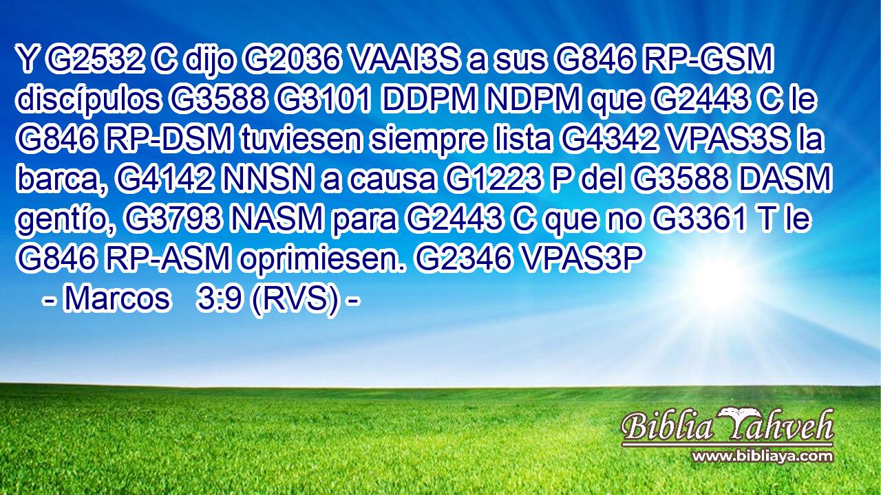 Y G2532 C dijo G2036 VAAI3S a sus G846 RP-GSM discípulos G3588 G3101 DDPM NDPM que G2443 C le G846 RP-DSM tuviesen siempre lista G4342 VPAS3S la barca, G4142 NNSN a causa G1223 P del G3588 DASM gentío, G3793 NASM para G2443 C que no G3361 T le G846 RP-ASM oprimiesen. G2346 VPAS3P 
