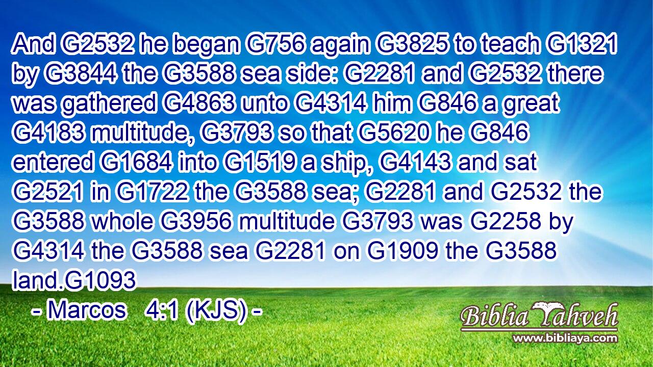 And G2532 he began G756 again G3825 to teach G1321 by G3844 the G3588 sea side: G2281 and G2532 there was gathered G4863 unto G4314 him G846 a great G4183 multitude, G3793 so that G5620 he G846 entered G1684 into G1519 a ship, G4143 and sat G2521 in G1722 the G3588 sea; G2281 and G2532 the G3588 whole G3956 multitude G3793 was G2258 by G4314 the G3588 sea G2281 on G1909 the G3588 land.G1093