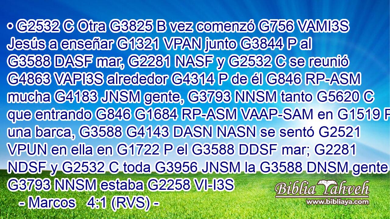 • G2532 C Otra G3825 B vez comenzó G756 VAMI3S Jesús a enseñar G1321 VPAN junto G3844 P al G3588 DASF mar, G2281 NASF y G2532 C se reunió G4863 VAPI3S alrededor G4314 P de él G846 RP-ASM mucha G4183 JNSM gente, G3793 NNSM tanto G5620 C que entrando G846 G1684 RP-ASM VAAP-SAM en G1519 P una barca, G3588 G4143 DASN NASN se sentó G2521 VPUN en ella en G1722 P el G3588 DDSF mar; G2281 NDSF y G2532 C toda G3956 JNSM la G3588 DNSM gente G3793 NNSM estaba G2258 VI-I3S