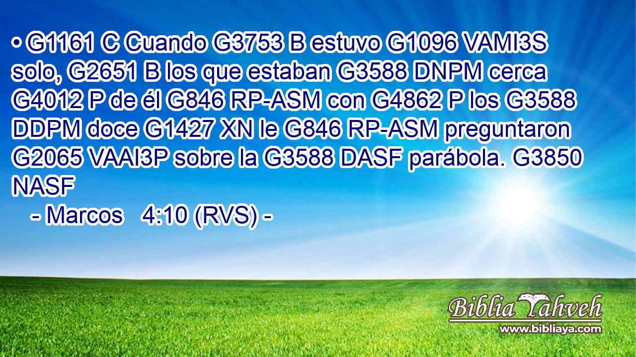 • G1161 C Cuando G3753 B estuvo G1096 VAMI3S solo, G2651 B los que estaban G3588 DNPM cerca G4012 P de él G846 RP-ASM con G4862 P los G3588 DDPM doce G1427 XN le G846 RP-ASM preguntaron G2065 VAAI3P sobre la G3588 DASF parábola. G3850 NASF 