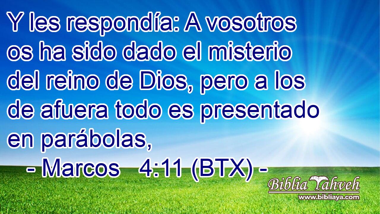 Y les respondía: A vosotros os ha sido dado el misterio del reino de Dios, pero a los de afuera todo es presentado en parábolas,