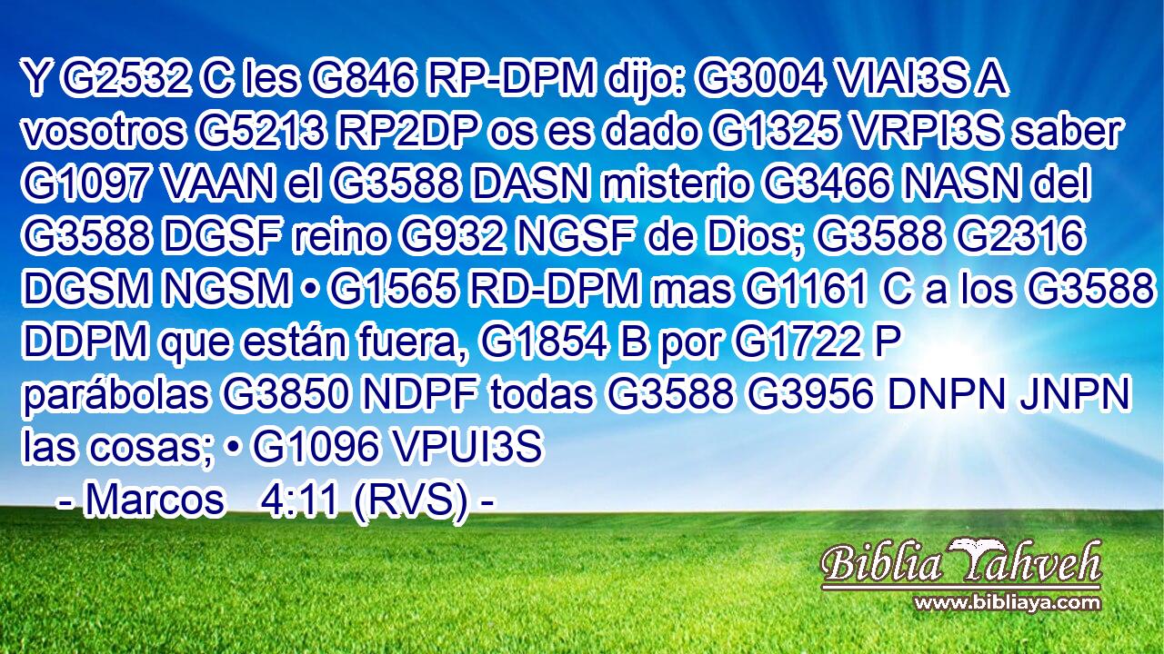 Y G2532 C les G846 RP-DPM dijo: G3004 VIAI3S A vosotros G5213 RP2DP os es dado G1325 VRPI3S saber G1097 VAAN el G3588 DASN misterio G3466 NASN del G3588 DGSF reino G932 NGSF de Dios; G3588 G2316 DGSM NGSM • G1565 RD-DPM mas G1161 C a los G3588 DDPM que están fuera, G1854 B por G1722 P parábolas G3850 NDPF todas G3588 G3956 DNPN JNPN las cosas; • G1096 VPUI3S 