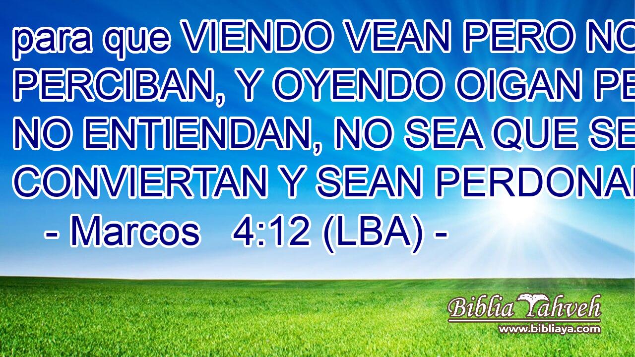 para que VIENDO VEAN PERO NO PERCIBAN, Y OYENDO OIGAN PERO NO ENTIENDAN, NO SEA QUE SE CONVIERTAN Y SEAN PERDONADOS.