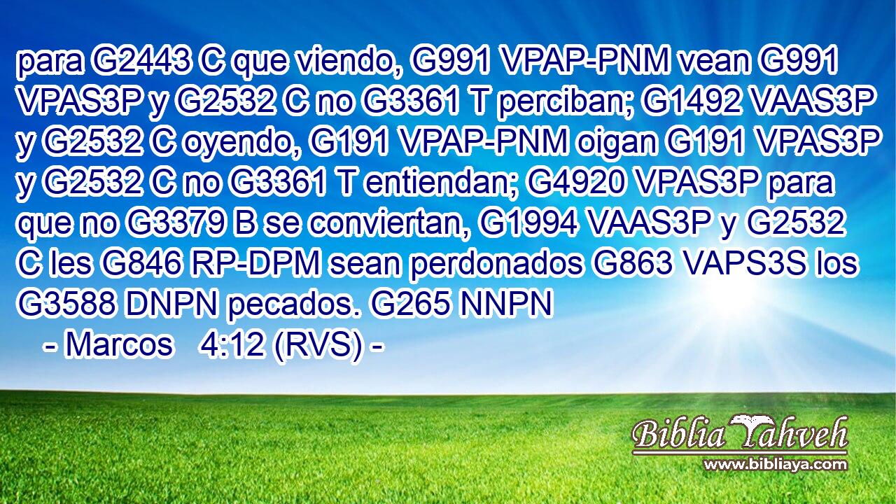 para G2443 C que viendo, G991 VPAP-PNM vean G991 VPAS3P y G2532 C no G3361 T perciban; G1492 VAAS3P y G2532 C oyendo, G191 VPAP-PNM oigan G191 VPAS3P y G2532 C no G3361 T entiendan; G4920 VPAS3P para que no G3379 B se conviertan, G1994 VAAS3P y G2532 C les G846 RP-DPM sean perdonados G863 VAPS3S los G3588 DNPN pecados. G265 NNPN 