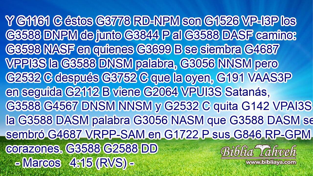 Y G1161 C éstos G3778 RD-NPM son G1526 VP-I3P los G3588 DNPM de junto G3844 P al G3588 DASF camino: G3598 NASF en quienes G3699 B se siembra G4687 VPPI3S la G3588 DNSM palabra, G3056 NNSM pero G2532 C después G3752 C que la oyen, G191 VAAS3P en seguida G2112 B viene G2064 VPUI3S Satanás, G3588 G4567 DNSM NNSM y G2532 C quita G142 VPAI3S la G3588 DASM palabra G3056 NASM que G3588 DASM se sembró G4687 VRPP-SAM en G1722 P sus G846 RP-GPM corazones. G3588 G2588 DD