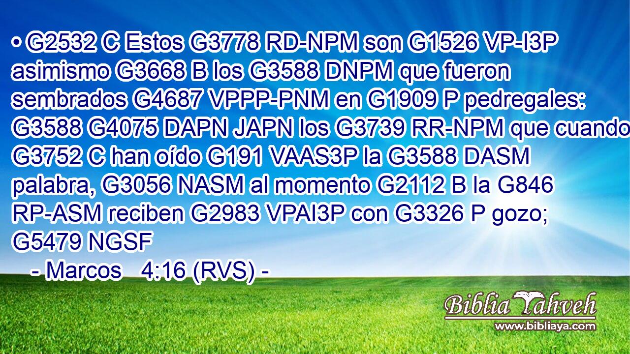• G2532 C Estos G3778 RD-NPM son G1526 VP-I3P asimismo G3668 B los G3588 DNPM que fueron sembrados G4687 VPPP-PNM en G1909 P pedregales: G3588 G4075 DAPN JAPN los G3739 RR-NPM que cuando G3752 C han oído G191 VAAS3P la G3588 DASM palabra, G3056 NASM al momento G2112 B la G846 RP-ASM reciben G2983 VPAI3P con G3326 P gozo; G5479 NGSF 