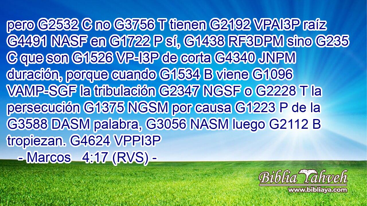 pero G2532 C no G3756 T tienen G2192 VPAI3P raíz G4491 NASF en G1722 P sí, G1438 RF3DPM sino G235 C que son G1526 VP-I3P de corta G4340 JNPM duración, porque cuando G1534 B viene G1096 VAMP-SGF la tribulación G2347 NGSF o G2228 T la persecución G1375 NGSM por causa G1223 P de la G3588 DASM palabra, G3056 NASM luego G2112 B tropiezan. G4624 VPPI3P 