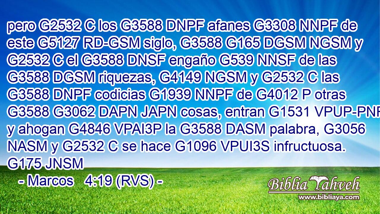 pero G2532 C los G3588 DNPF afanes G3308 NNPF de este G5127 RD-GSM siglo, G3588 G165 DGSM NGSM y G2532 C el G3588 DNSF engaño G539 NNSF de las G3588 DGSM riquezas, G4149 NGSM y G2532 C las G3588 DNPF codicias G1939 NNPF de G4012 P otras G3588 G3062 DAPN JAPN cosas, entran G1531 VPUP-PNF y ahogan G4846 VPAI3P la G3588 DASM palabra, G3056 NASM y G2532 C se hace G1096 VPUI3S infructuosa. G175 JNSM 