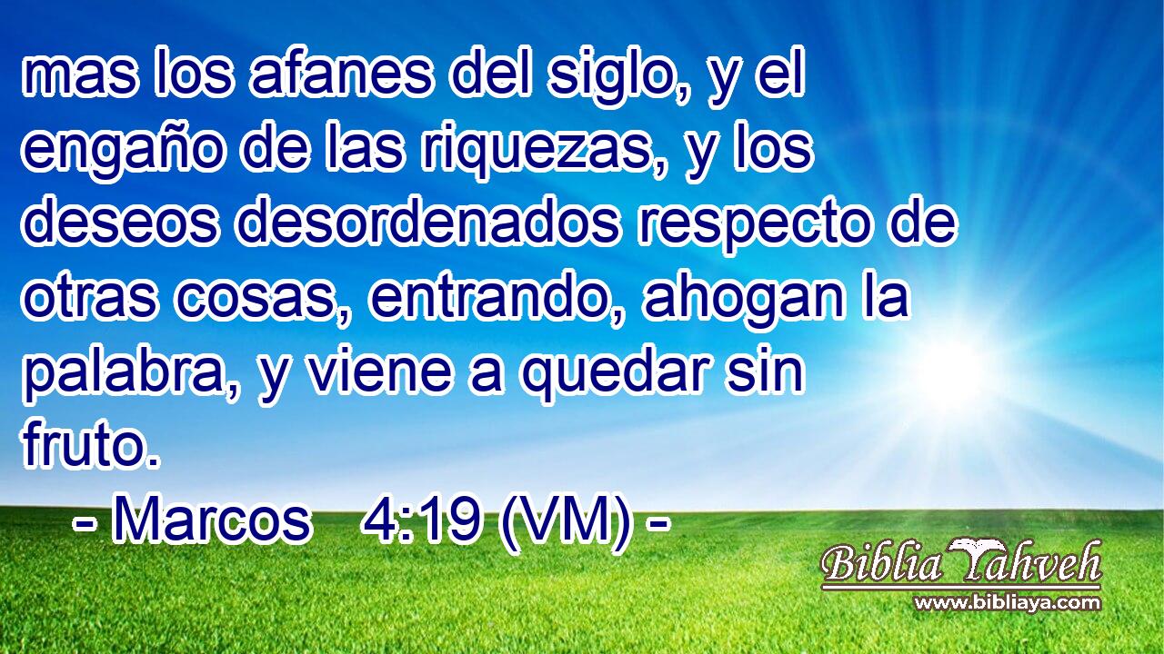  mas los afanes del siglo, y el engaño de las riquezas, y los deseos desordenados respecto de otras cosas, entrando, ahogan la palabra, y viene a quedar sin fruto. 