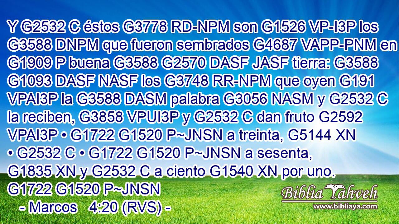 Y G2532 C éstos G3778 RD-NPM son G1526 VP-I3P los G3588 DNPM que fueron sembrados G4687 VAPP-PNM en G1909 P buena G3588 G2570 DASF JASF tierra: G3588 G1093 DASF NASF los G3748 RR-NPM que oyen G191 VPAI3P la G3588 DASM palabra G3056 NASM y G2532 C la reciben, G3858 VPUI3P y G2532 C dan fruto G2592 VPAI3P • G1722 G1520 P~JNSN a treinta, G5144 XN • G2532 C • G1722 G1520 P~JNSN a sesenta, G1835 XN y G2532 C a ciento G1540 XN por uno. G1722 G1520 P~JNSN 