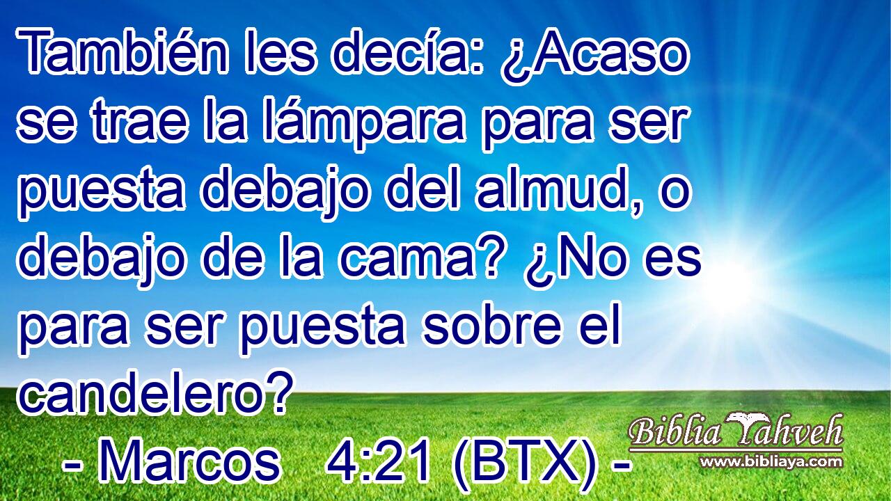 También les decía: ¿Acaso se trae la lámpara para ser puesta debajo del almud, o debajo de la cama? ¿No es para ser puesta sobre el candelero?