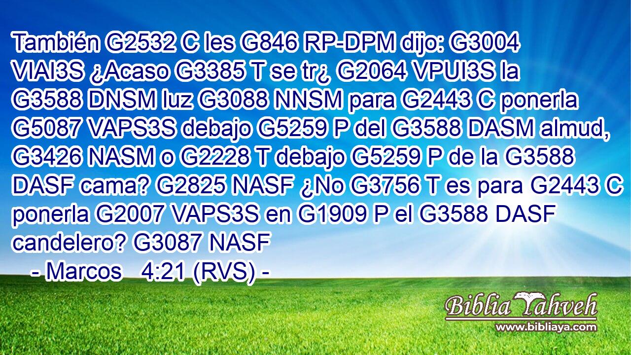 También G2532 C les G846 RP-DPM dijo: G3004 VIAI3S ¿Acaso G3385 T se tr¿ G2064 VPUI3S la G3588 DNSM luz G3088 NNSM para G2443 C ponerla G5087 VAPS3S debajo G5259 P del G3588 DASM almud, G3426 NASM o G2228 T debajo G5259 P de la G3588 DASF cama? G2825 NASF ¿No G3756 T es para G2443 C ponerla G2007 VAPS3S en G1909 P el G3588 DASF candelero? G3087 NASF 