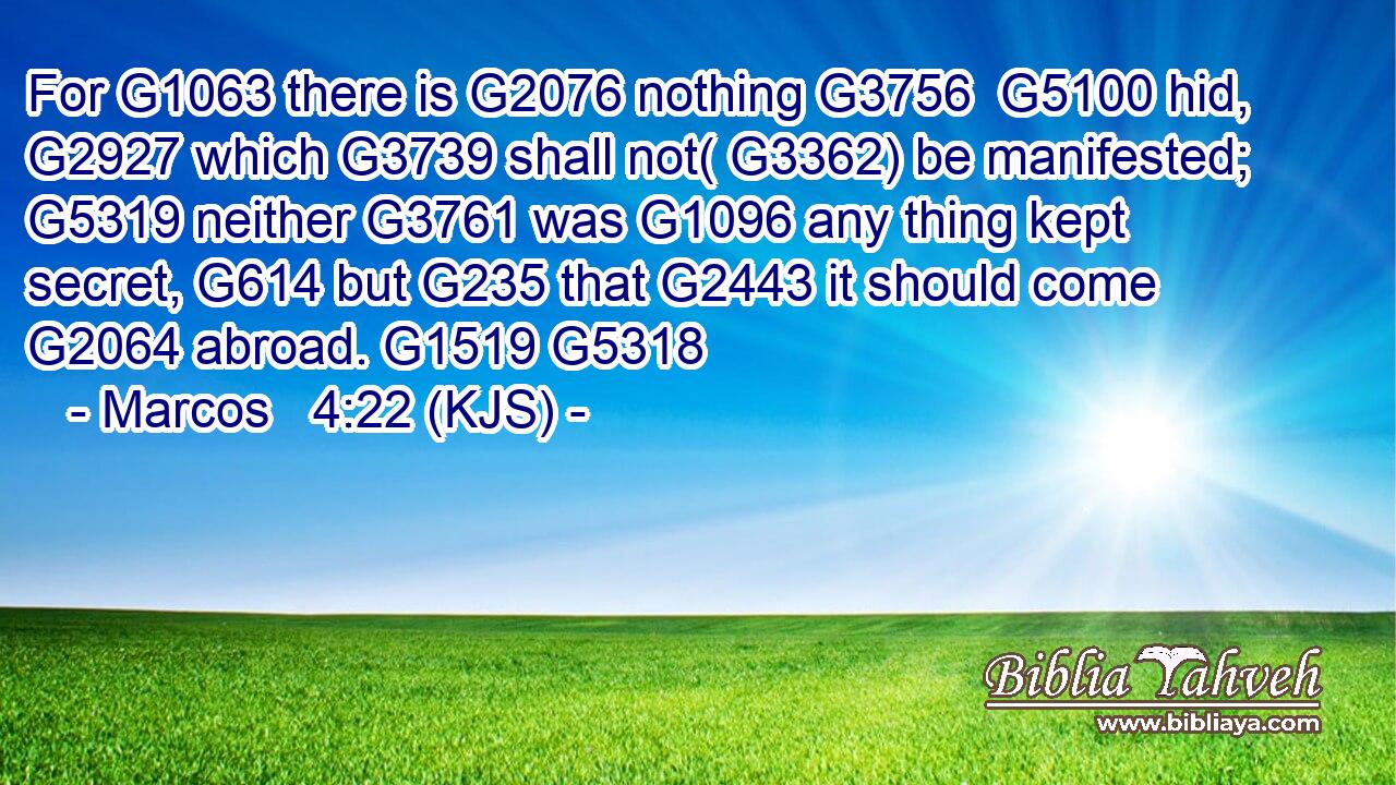 For G1063 there is G2076 nothing G3756  G5100 hid, G2927 which G3739 shall not( G3362) be manifested; G5319 neither G3761 was G1096 any thing kept secret, G614 but G235 that G2443 it should come G2064 abroad. G1519 G5318