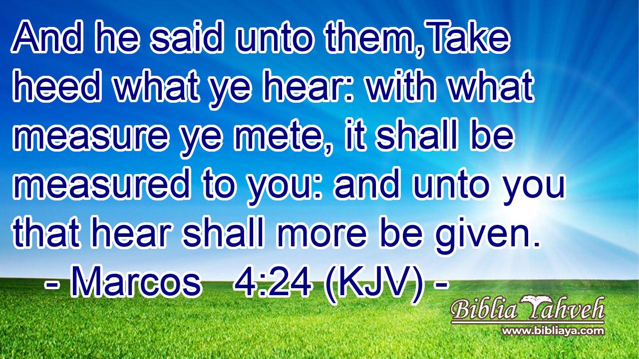 And he said unto them,Take heed what ye hear: with what measure ye mete, it shall be measured to you: and unto you that hear shall more be given.