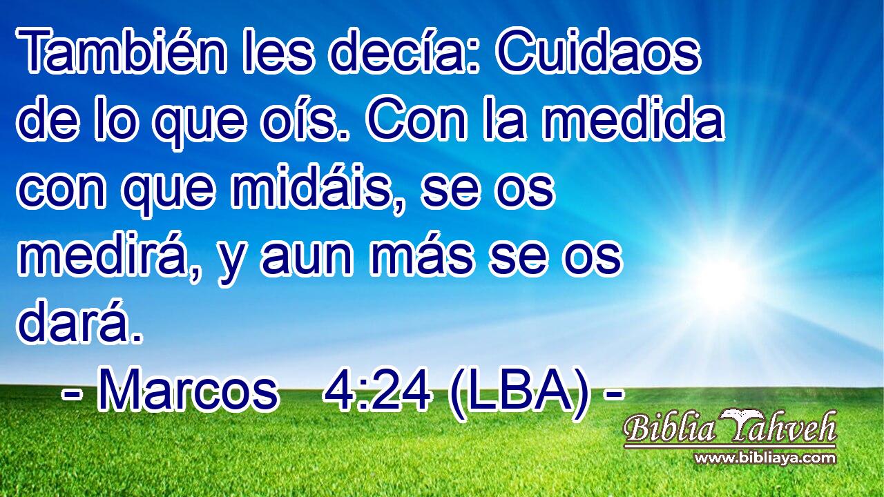También les decía: Cuidaos de lo que oís. Con la medida con que midáis, se os medirá, y aun más se os dará.