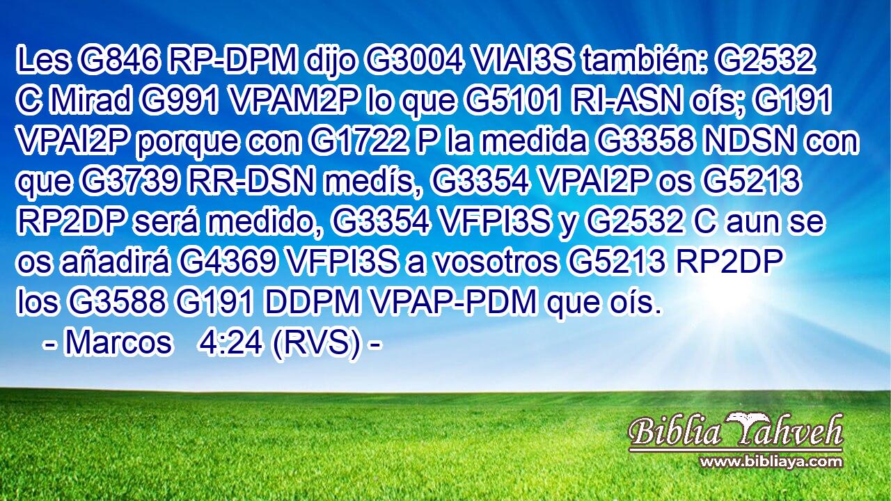 Les G846 RP-DPM dijo G3004 VIAI3S también: G2532 C Mirad G991 VPAM2P lo que G5101 RI-ASN oís; G191 VPAI2P porque con G1722 P la medida G3358 NDSN con que G3739 RR-DSN medís, G3354 VPAI2P os G5213 RP2DP será medido, G3354 VFPI3S y G2532 C aun se os añadirá G4369 VFPI3S a vosotros G5213 RP2DP los G3588 G191 DDPM VPAP-PDM que oís.