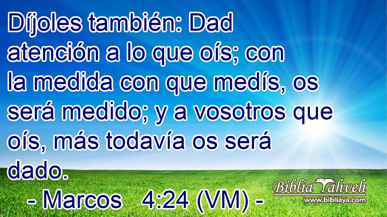 Díjoles también: Dad atención a lo que oís; con la medida con que medís, os será medido; y a vosotros que oís, más todavía os será dado. 