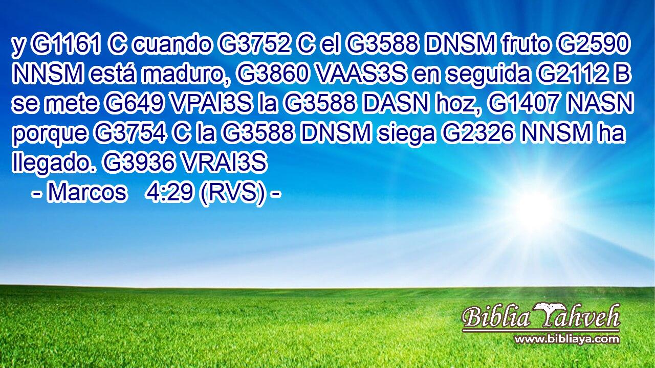 y G1161 C cuando G3752 C el G3588 DNSM fruto G2590 NNSM está maduro, G3860 VAAS3S en seguida G2112 B se mete G649 VPAI3S la G3588 DASN hoz, G1407 NASN porque G3754 C la G3588 DNSM siega G2326 NNSM ha llegado. G3936 VRAI3S 