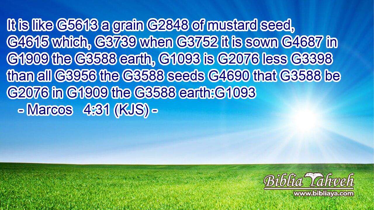 It is like G5613 a grain G2848 of mustard seed, G4615 which, G3739 when G3752 it is sown G4687 in G1909 the G3588 earth, G1093 is G2076 less G3398 than all G3956 the G3588 seeds G4690 that G3588 be G2076 in G1909 the G3588 earth:G1093