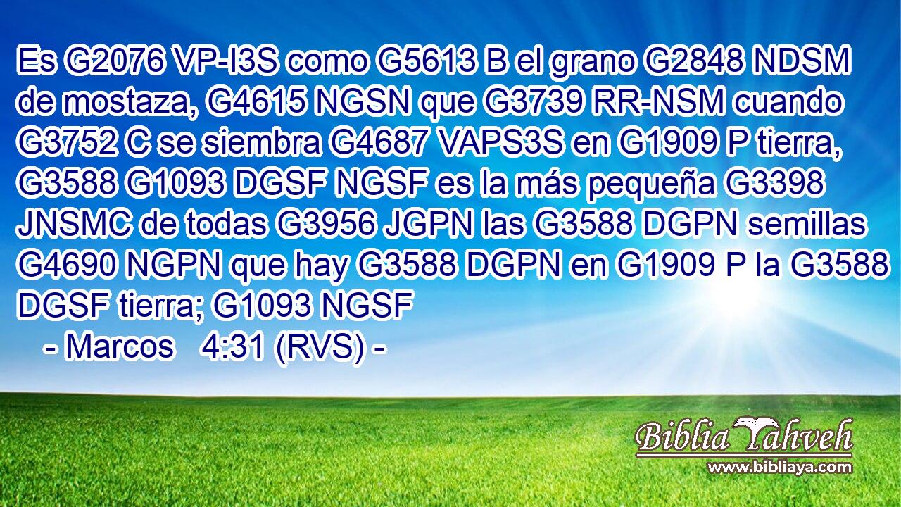 Es G2076 VP-I3S como G5613 B el grano G2848 NDSM de mostaza, G4615 NGSN que G3739 RR-NSM cuando G3752 C se siembra G4687 VAPS3S en G1909 P tierra, G3588 G1093 DGSF NGSF es la más pequeña G3398 JNSMC de todas G3956 JGPN las G3588 DGPN semillas G4690 NGPN que hay G3588 DGPN en G1909 P la G3588 DGSF tierra; G1093 NGSF 