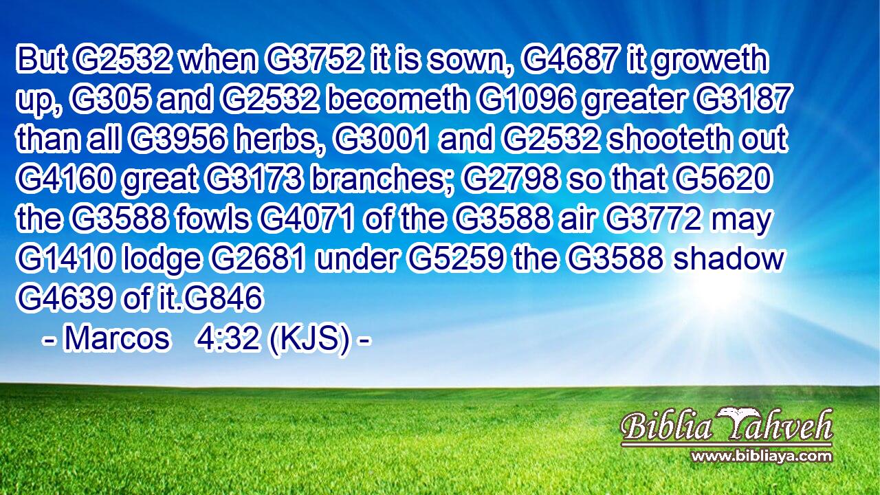 But G2532 when G3752 it is sown, G4687 it groweth up, G305 and G2532 becometh G1096 greater G3187 than all G3956 herbs, G3001 and G2532 shooteth out G4160 great G3173 branches; G2798 so that G5620 the G3588 fowls G4071 of the G3588 air G3772 may G1410 lodge G2681 under G5259 the G3588 shadow G4639 of it.G846