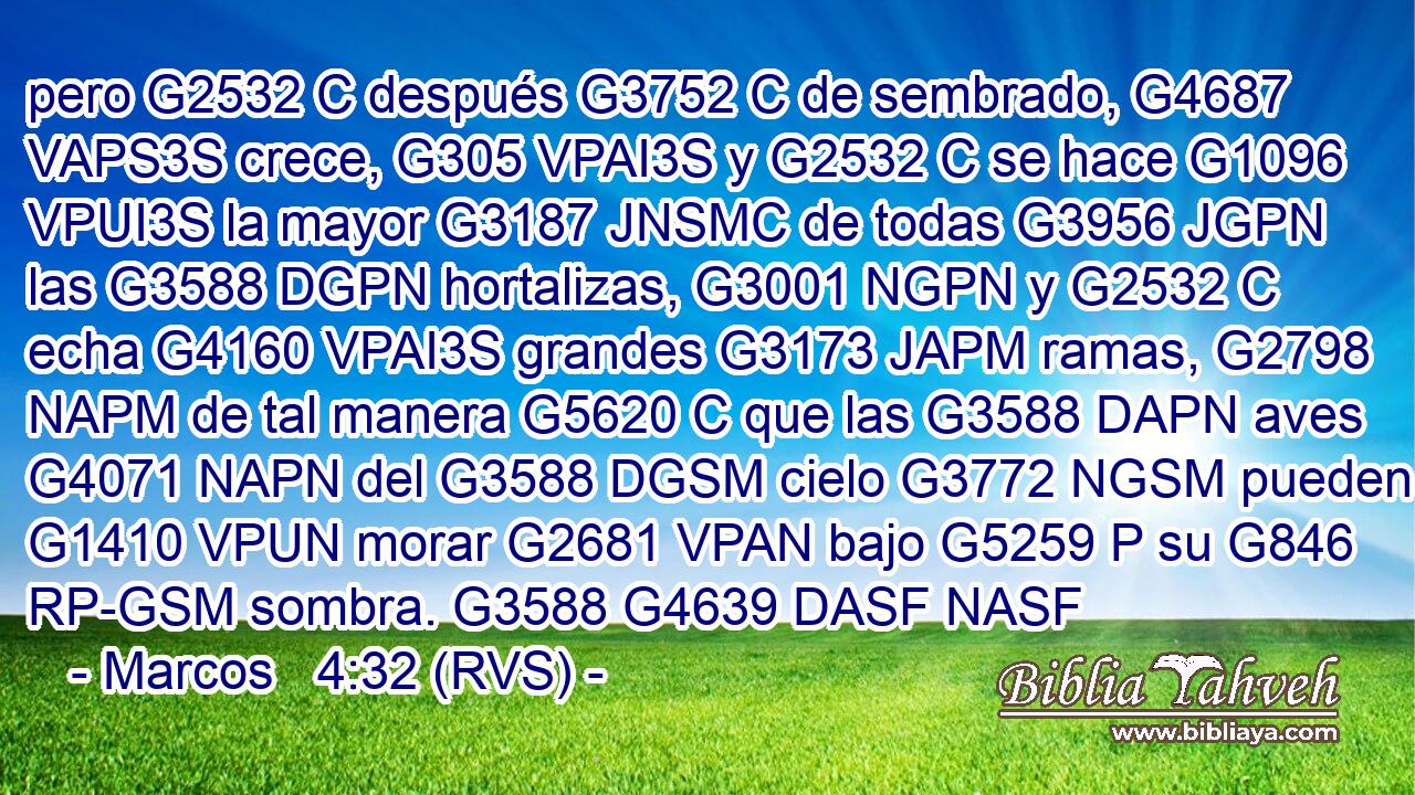 pero G2532 C después G3752 C de sembrado, G4687 VAPS3S crece, G305 VPAI3S y G2532 C se hace G1096 VPUI3S la mayor G3187 JNSMC de todas G3956 JGPN las G3588 DGPN hortalizas, G3001 NGPN y G2532 C echa G4160 VPAI3S grandes G3173 JAPM ramas, G2798 NAPM de tal manera G5620 C que las G3588 DAPN aves G4071 NAPN del G3588 DGSM cielo G3772 NGSM pueden G1410 VPUN morar G2681 VPAN bajo G5259 P su G846 RP-GSM sombra. G3588 G4639 DASF NASF 